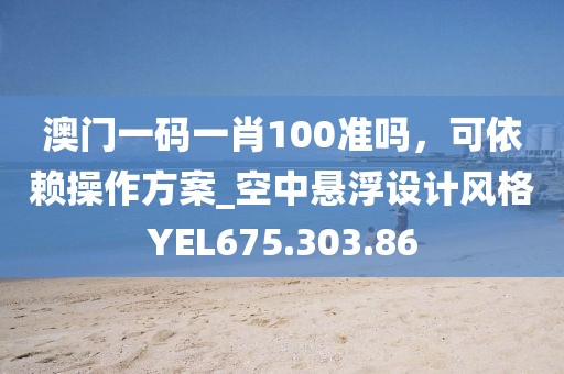 澳门一码一肖100准吗，可依赖操作方案_空中悬浮设计风格YEL675.303.86