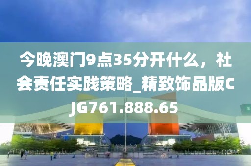 今晚澳门9点35分开什么，社会责任实践策略_精致饰品版CJG761.888.65
