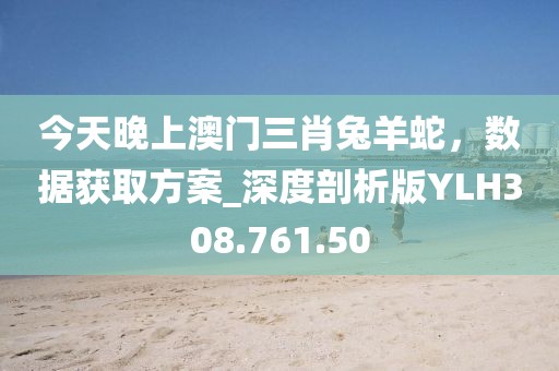 今天晚上澳门三肖兔羊蛇，数据获取方案_深度剖析版YLH308.761.50