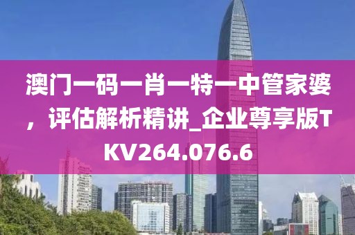 澳门一码一肖一特一中管家婆，评估解析精讲_企业尊享版TKV264.076.6