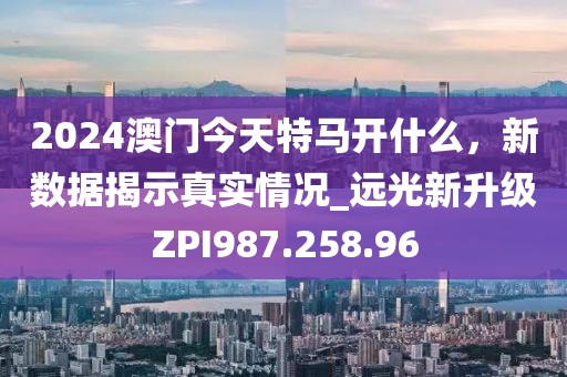 2024澳门今天特马开什么，新数据揭示真实情况_远光新升级ZPI987.258.96