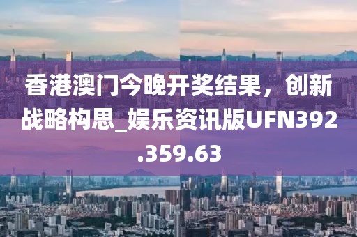 香港澳门今晚开奖结果，创新战略构思_娱乐资讯版UFN392.359.63