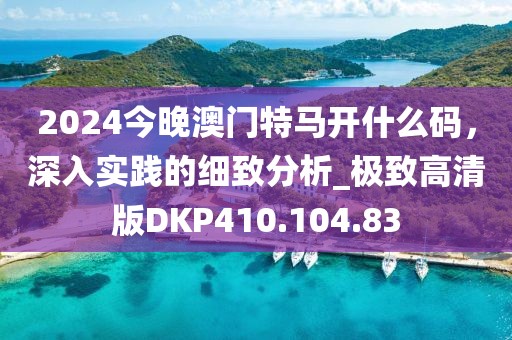 2024今晚澳门特马开什么码，深入实践的细致分析_极致高清版DKP410.104.83