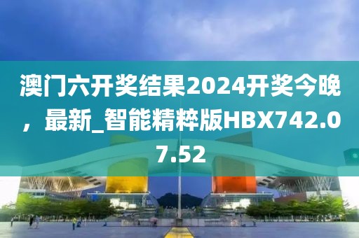 澳门六开奖结果2024开奖今晚，最新_智能精粹版HBX742.07.52