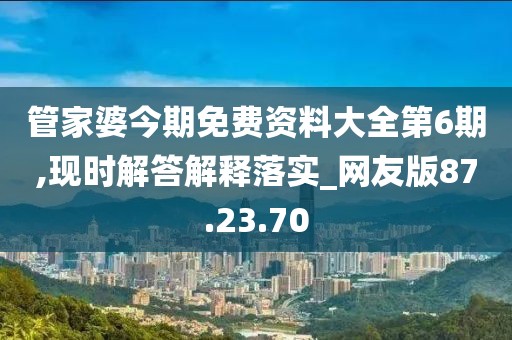 管家婆今期免费资料大全第6期,现时解答解释落实_网友版87.23.70