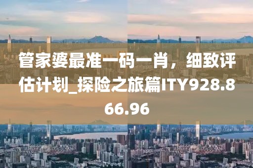 管家婆最准一码一肖，细致评估计划_探险之旅篇ITY928.866.96
