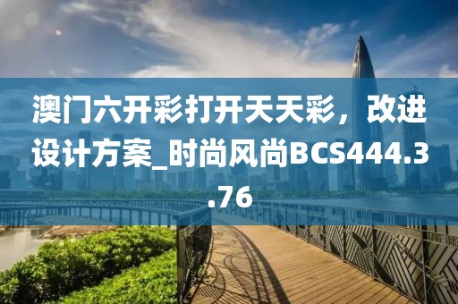 澳门六开彩打开天天彩，改进设计方案_时尚风尚BCS444.3.76