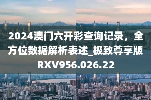 2024澳门六开彩查询记录，全方位数据解析表述_极致尊享版RXV956.026.22