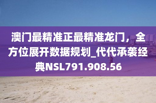 澳门最精准正最精准龙门，全方位展开数据规划_代代承袭经典NSL791.908.56