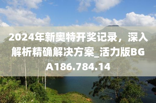 2024年新奥特开奖记录，深入解析精确解决方案_活力版BGA186.784.14