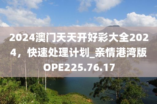 2024澳门天天开好彩大全2024，快速处理计划_亲情港湾版OPE225.76.17