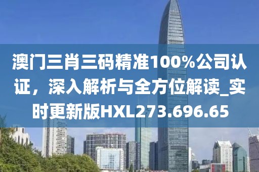 澳门三肖三码精准100%公司认证，深入解析与全方位解读_实时更新版HXL273.696.65