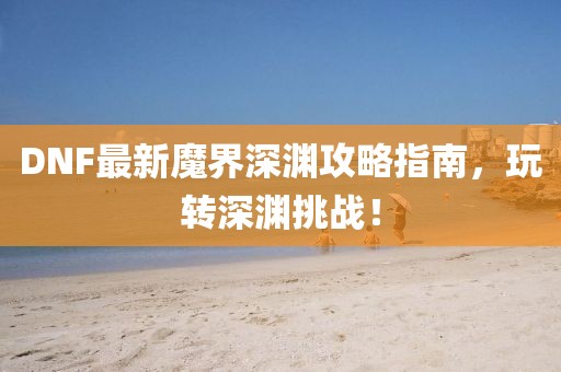 DNF最新魔界深渊攻略指南，玩转深渊挑战！
