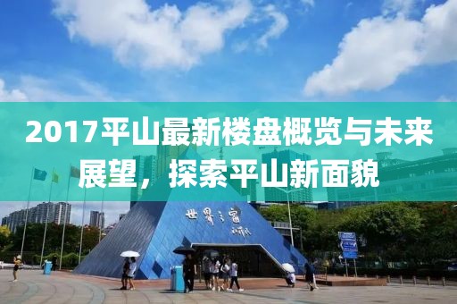 2017平山最新楼盘概览与未来展望，探索平山新面貌