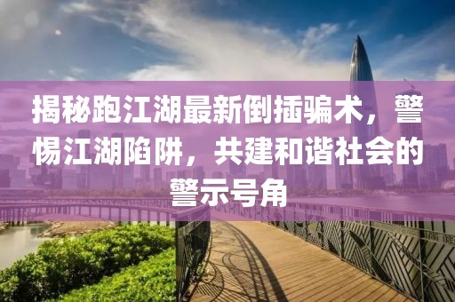 揭秘跑江湖最新倒插骗术，警惕江湖陷阱，共建和谐社会的警示号角