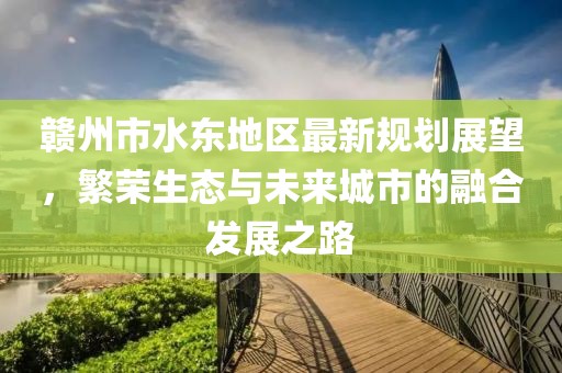 赣州市水东地区最新规划展望，繁荣生态与未来城市的融合发展之路