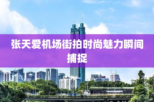 张天爱机场街拍时尚魅力瞬间捕捉
