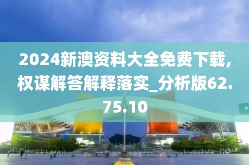 2024新澳资料大全免费下载,权谋解答解释落实_分析版62.75.10