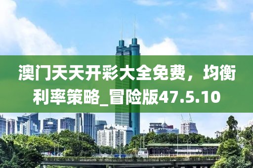澳门天天开彩大全免费，均衡利率策略_冒险版47.5.10