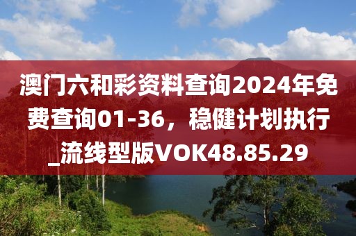 澳门六和彩资料查询2024年免费查询01-36，稳健计划执行_流线型版VOK48.85.29