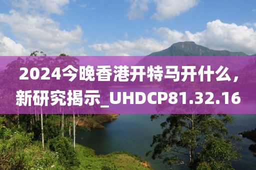 2024今晚香港开特马开什么，新研究揭示_UHDCP81.32.16