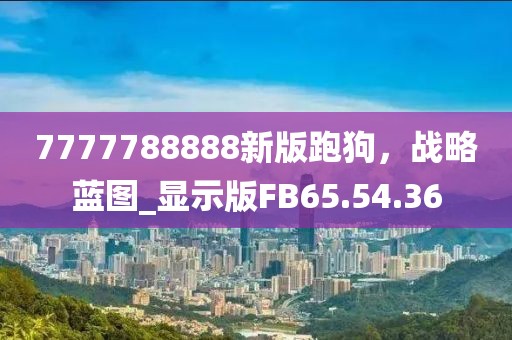 7777788888新版跑狗，战略蓝图_显示版FB65.54.36