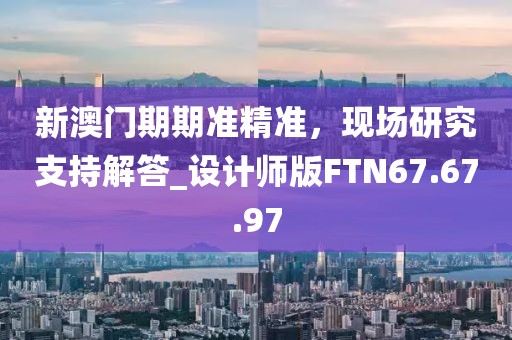 新澳门期期准精准，现场研究支持解答_设计师版FTN67.67.97