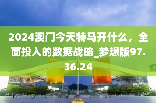 2024澳门今天特马开什么，全面投入的数据战略_梦想版97.36.24