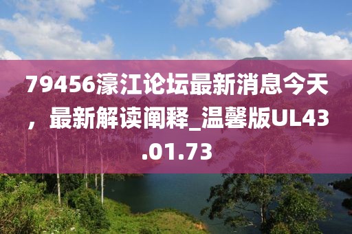 79456濠江论坛最新消息今天，最新解读阐释_温馨版UL43.01.73