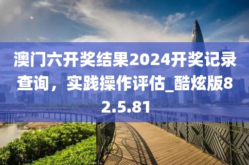 澳门六开奖结果2024开奖记录查询，实践操作评估_酷炫版82.5.81