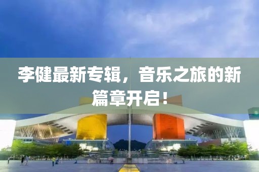 李健最新专辑，音乐之旅的新篇章开启！