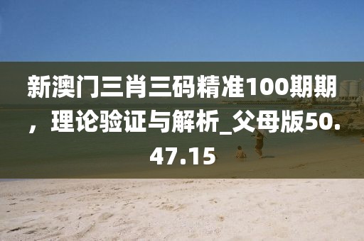 新澳门三肖三码精准100期期，理论验证与解析_父母版50.47.15
