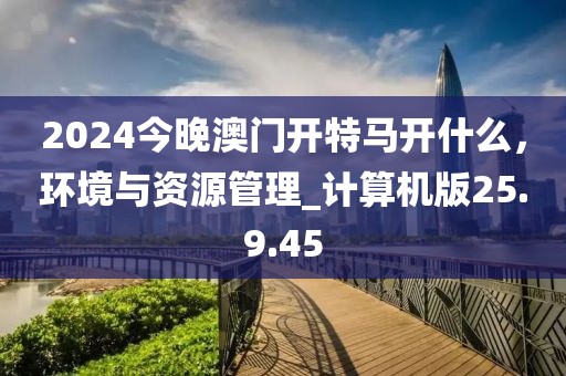 2024今晚澳门开特马开什么，环境与资源管理_计算机版25.9.45