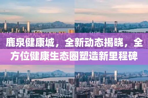 鹿泉健康城，全新动态揭晓，全方位健康生态圈塑造新里程碑