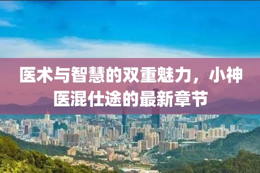 医术与智慧的双重魅力，小神医混仕途的最新章节