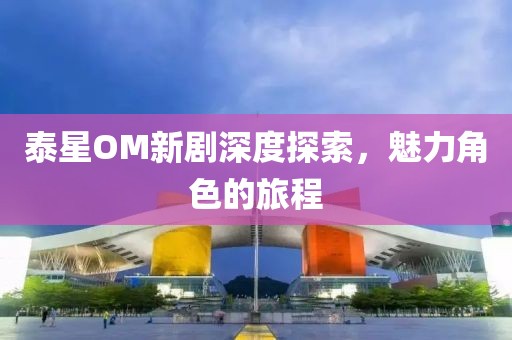 泰星OM新剧深度探索，魅力角色的旅程