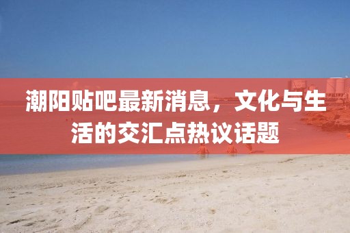 潮阳贴吧最新消息，文化与生活的交汇点热议话题