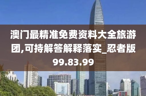 澳门最精准免费资料大全旅游团,可持解答解释落实_忍者版99.83.99