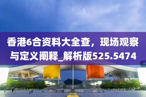 香港6合资料大全查，现场观察与定义阐释_解析版525.5474