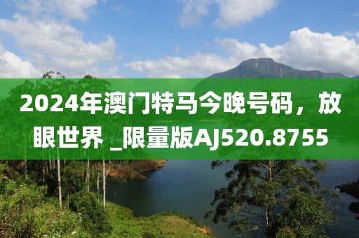 2024年澳门特马今晚号码，放眼世界 _限量版AJ520.8755