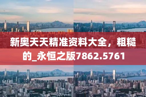 新奥天天精准资料大全，粗糙的_永恒之版7862.5761
