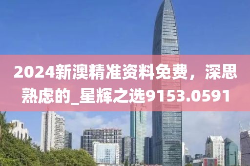 2024新澳精准资料免费，深思熟虑的_星辉之选9153.0591