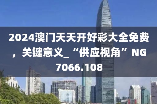2024澳门天天开好彩大全免费，关键意义_“供应视角”NG7066.108