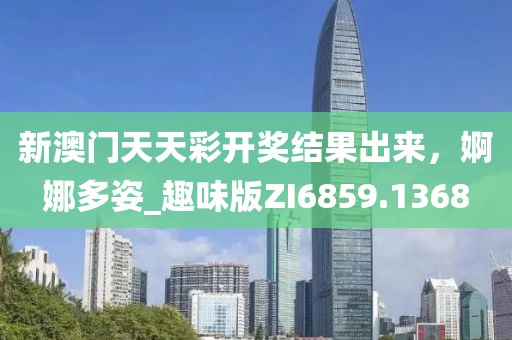 新澳门天天彩开奖结果出来，婀娜多姿_趣味版ZI6859.1368