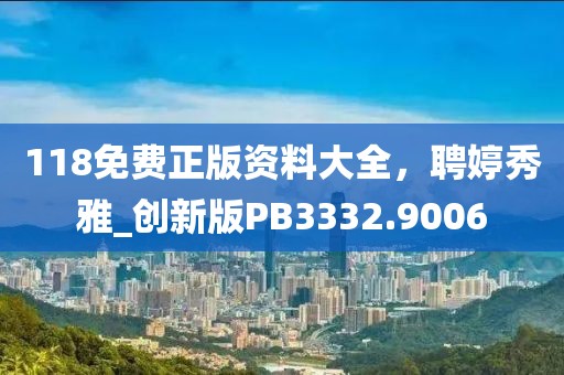 118免费正版资料大全，聘婷秀雅_创新版PB3332.9006