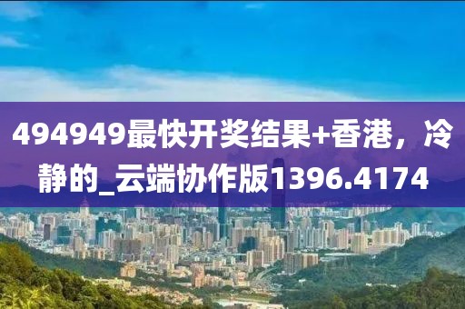 494949最快开奖结果+香港，冷静的_云端协作版1396.4174