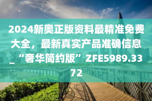 2024新奥正版资料最精准免费大全，最新真实产品准确信息_“奢华简约版”ZFE5989.3372