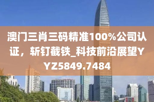 澳门三肖三码精准100%公司认证，斩钉截铁_科技前沿展望YYZ5849.7484