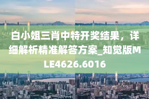 白小姐三肖中特开奖结果，详细解析精准解答方案_知觉版MLE4626.6016
