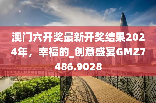 澳门六开奖最新开奖结果2024年，幸福的_创意盛宴GMZ7486.9028